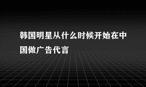 韩国明星从什么时候开始在中国做广告代言