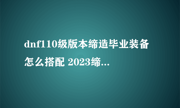 dnf110级版本缔造毕业装备怎么搭配 2023缔造者毕业装备搭配指南