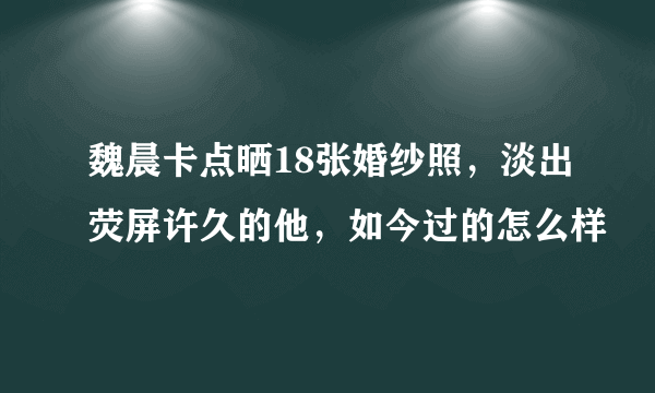 魏晨卡点晒18张婚纱照，淡出荧屏许久的他，如今过的怎么样