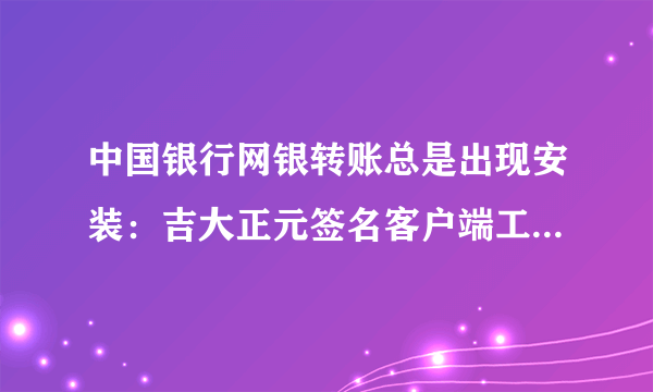 中国银行网银转账总是出现安装：吉大正元签名客户端工具，见图，