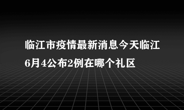 临江市疫情最新消息今天临江6月4公布2例在哪个礼区