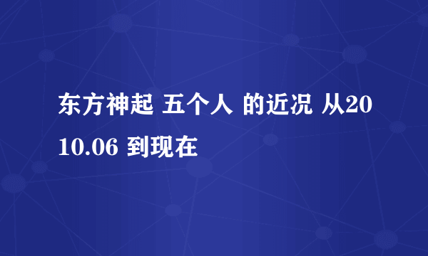 东方神起 五个人 的近况 从2010.06 到现在