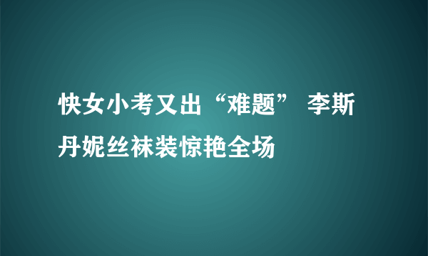 快女小考又出“难题” 李斯丹妮丝袜装惊艳全场