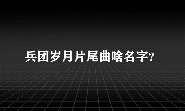 兵团岁月片尾曲啥名字？