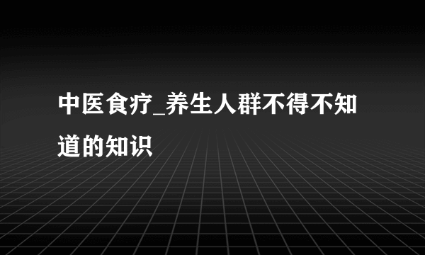 中医食疗_养生人群不得不知道的知识