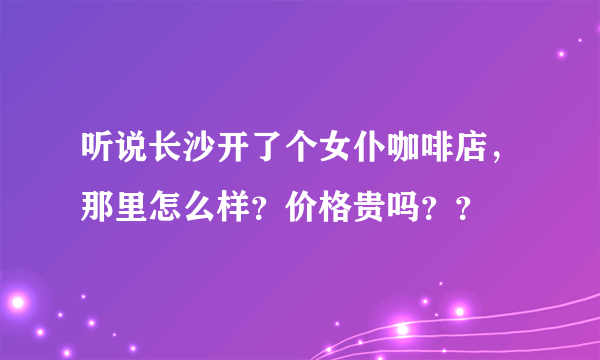 听说长沙开了个女仆咖啡店，那里怎么样？价格贵吗？？