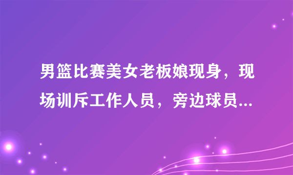 男篮比赛美女老板娘现身，现场训斥工作人员，旁边球员偷瞄大腿