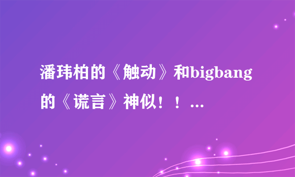 潘玮柏的《触动》和bigbang的《谎言》神似！！！！！！