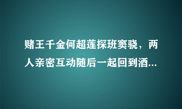 赌王千金何超莲探班窦骁，两人亲密互动随后一起回到酒店，这是好事将近吗？