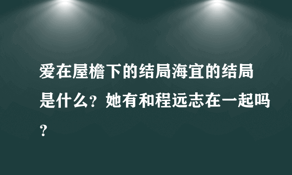 爱在屋檐下的结局海宜的结局是什么？她有和程远志在一起吗？