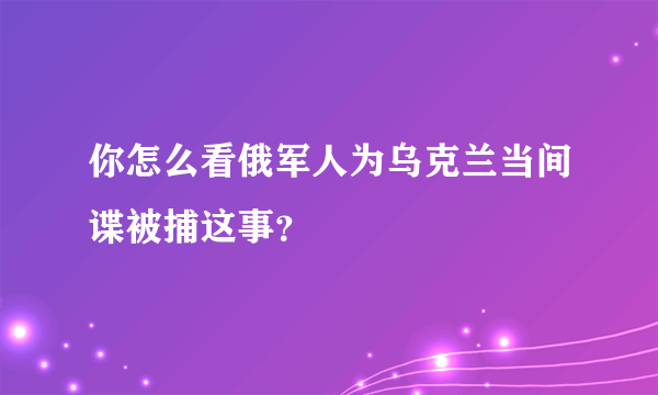 你怎么看俄军人为乌克兰当间谍被捕这事？