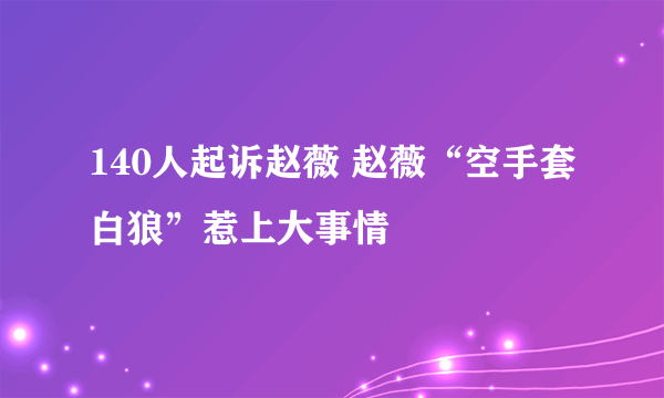 140人起诉赵薇 赵薇“空手套白狼”惹上大事情