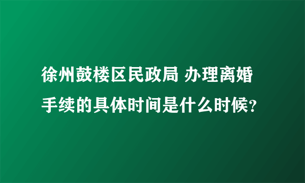 徐州鼓楼区民政局 办理离婚手续的具体时间是什么时候？