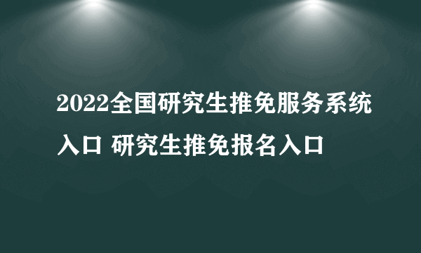 2022全国研究生推免服务系统入口 研究生推免报名入口