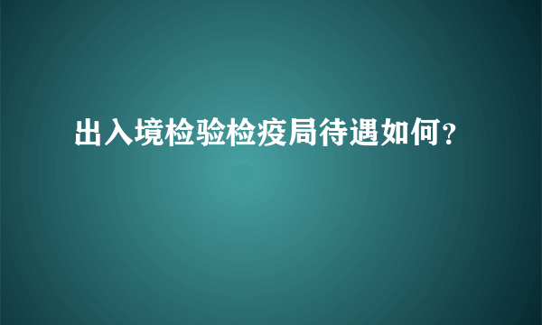 出入境检验检疫局待遇如何？