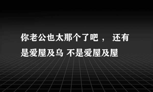 你老公也太那个了吧 ， 还有是爱屋及乌 不是爱屋及屋