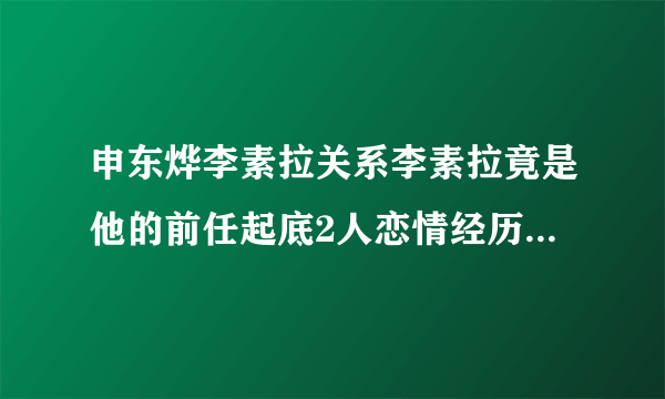 申东烨李素拉关系李素拉竟是他的前任起底2人恋情经历-娱乐八卦-飞外网