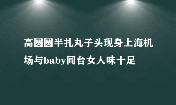 高圆圆半扎丸子头现身上海机场与baby同台女人味十足