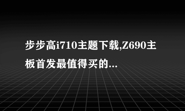 步步高i710主题下载,Z690主板首发最值得买的3款汇总( 二 )