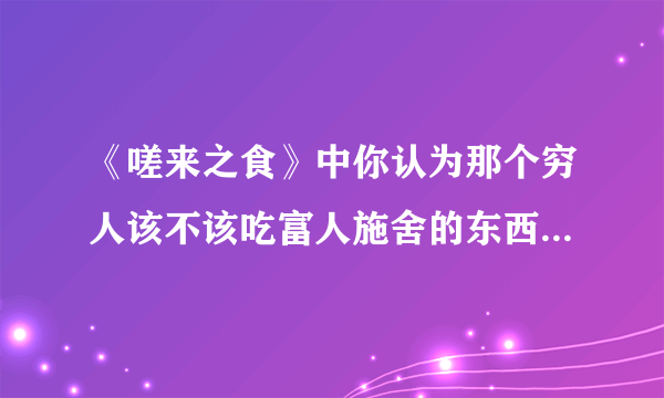 《嗟来之食》中你认为那个穷人该不该吃富人施舍的东西，为什么？