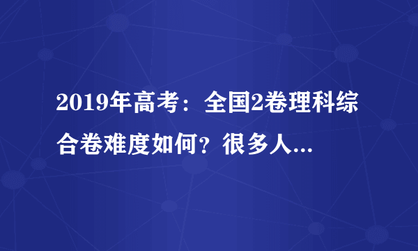 2019年高考：全国2卷理科综合卷难度如何？很多人是这样认为的！