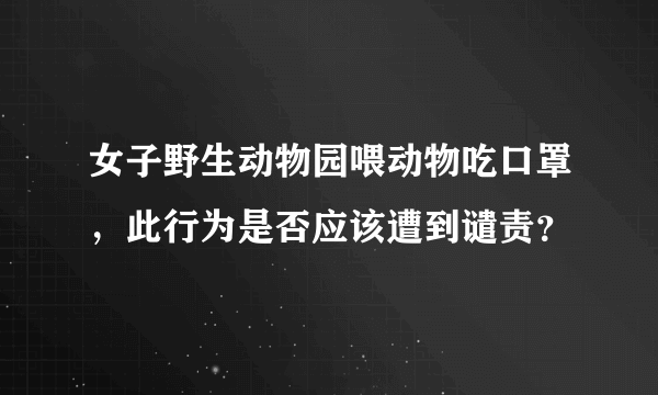 女子野生动物园喂动物吃口罩，此行为是否应该遭到谴责？