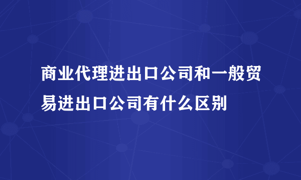 商业代理进出口公司和一般贸易进出口公司有什么区别