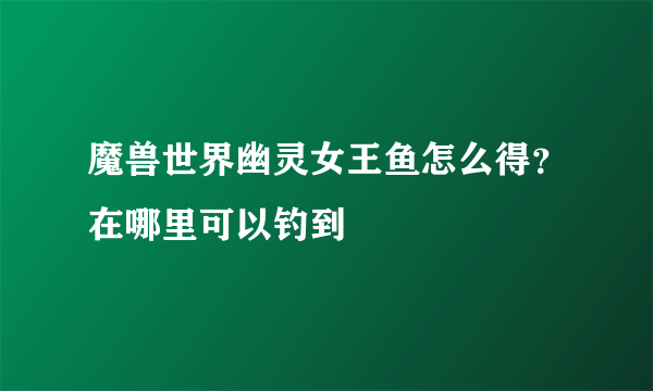 魔兽世界幽灵女王鱼怎么得？在哪里可以钓到