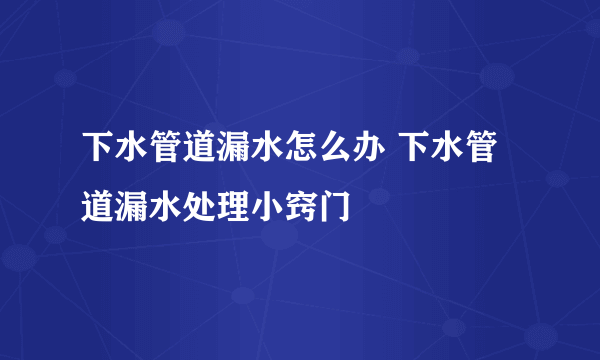 下水管道漏水怎么办 下水管道漏水处理小窍门