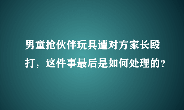 男童抢伙伴玩具遭对方家长殴打，这件事最后是如何处理的？