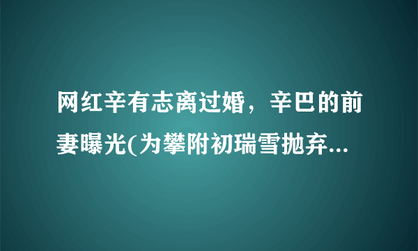 网红辛有志离过婚，辛巴的前妻曝光(为攀附初瑞雪抛弃妻子的渣男)_飞外