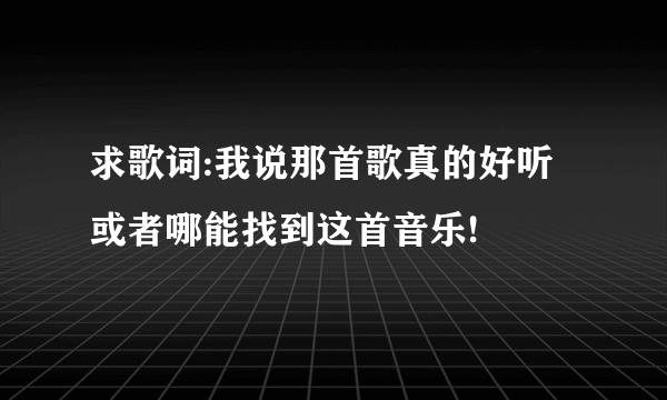 求歌词:我说那首歌真的好听 或者哪能找到这首音乐!