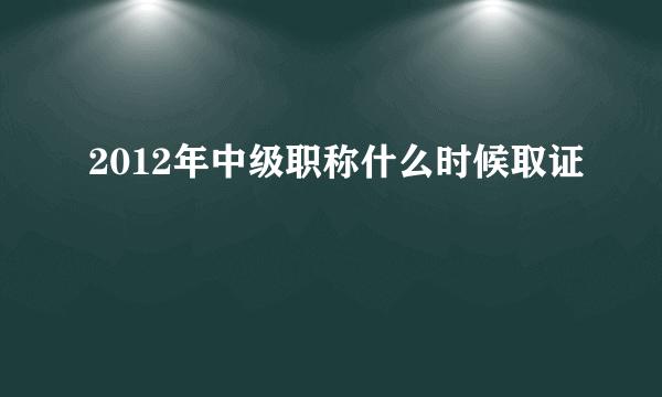 2012年中级职称什么时候取证