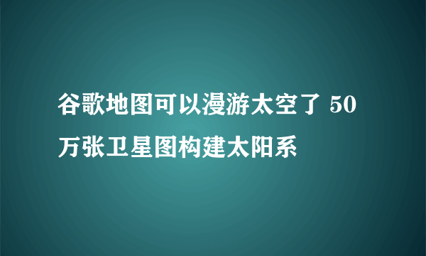 谷歌地图可以漫游太空了 50万张卫星图构建太阳系