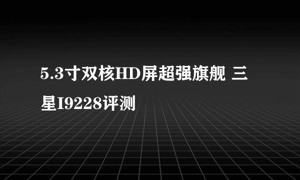 5.3寸双核HD屏超强旗舰 三星I9228评测