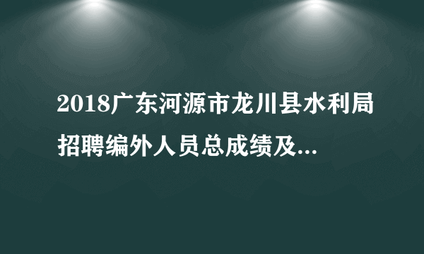 2018广东河源市龙川县水利局招聘编外人员总成绩及体检名单公告