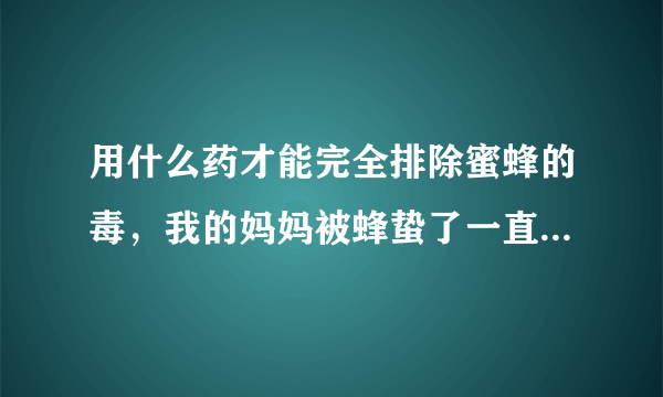 用什么药才能完全排除蜜蜂的毒，我的妈妈被蜂蛰了一直...