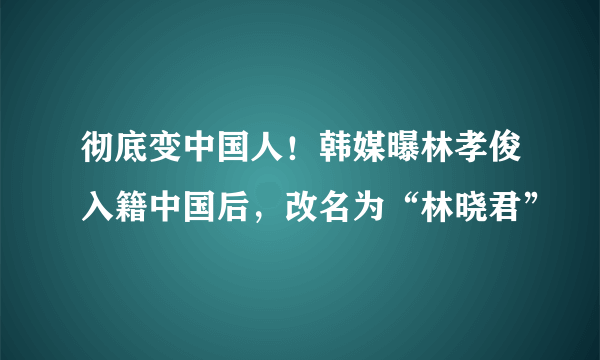 彻底变中国人！韩媒曝林孝俊入籍中国后，改名为“林晓君”