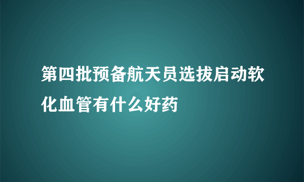 第四批预备航天员选拔启动软化血管有什么好药