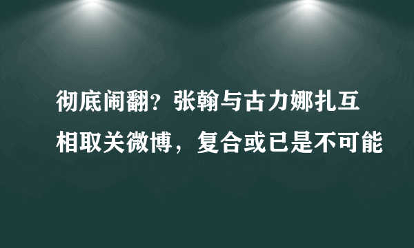 彻底闹翻？张翰与古力娜扎互相取关微博，复合或已是不可能