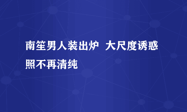 南笙男人装出炉  大尺度诱惑照不再清纯