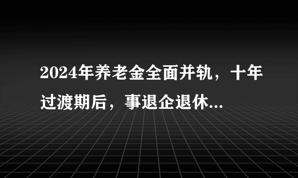 2024年养老金全面并轨，十年过渡期后，事退企退休养老金一样了吗