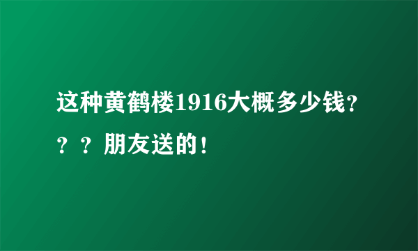 这种黄鹤楼1916大概多少钱？？？朋友送的！