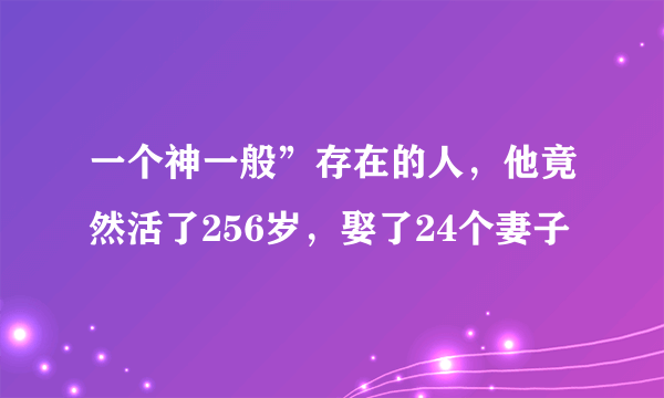 一个神一般”存在的人，他竟然活了256岁，娶了24个妻子