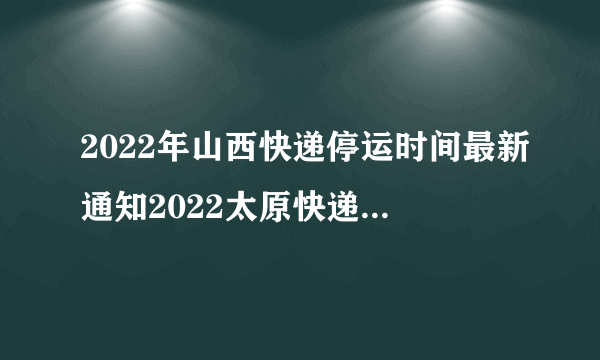 2022年山西快递停运时间最新通知2022太原快递什么时候恢复