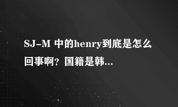 SJ-M 中的henry到底是怎么回事啊？国籍是韩国还是中国？为什么大家都反对他啊？