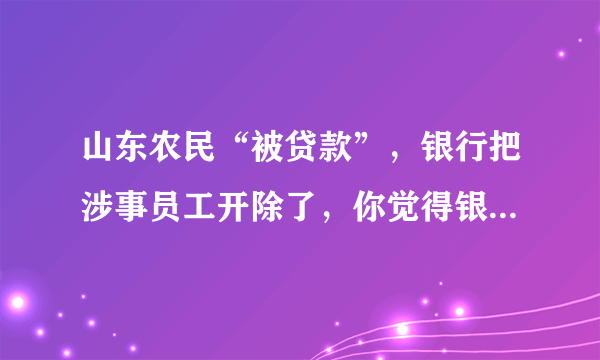 山东农民“被贷款”，银行把涉事员工开除了，你觉得银行要不要负责任？