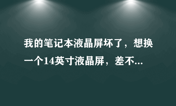 我的笔记本液晶屏坏了，想换一个14英寸液晶屏，差不多就行，大概需要多少钱，麻烦懂的人告诉我一下，谢谢