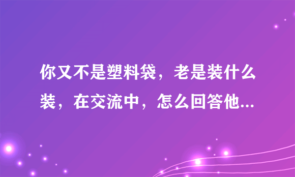 你又不是塑料袋，老是装什么装，在交流中，怎么回答他下一句？