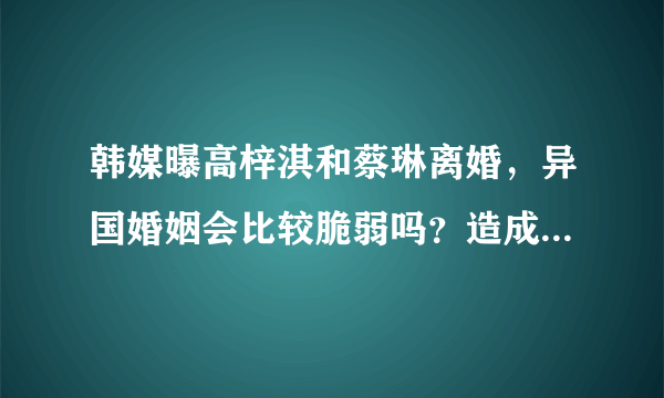 韩媒曝高梓淇和蔡琳离婚，异国婚姻会比较脆弱吗？造成离婚的原因是什么？